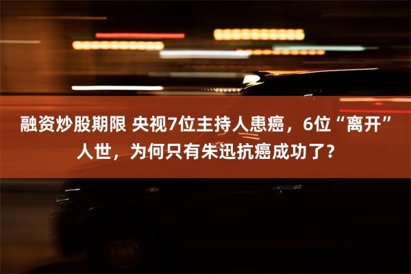 融资炒股期限 央视7位主持人患癌，6位“离开”人世，为何只有朱迅抗癌成功了？