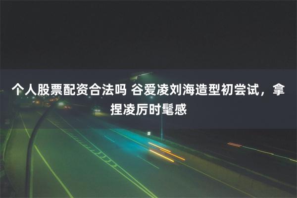 个人股票配资合法吗 谷爱凌刘海造型初尝试，拿捏凌厉时髦感