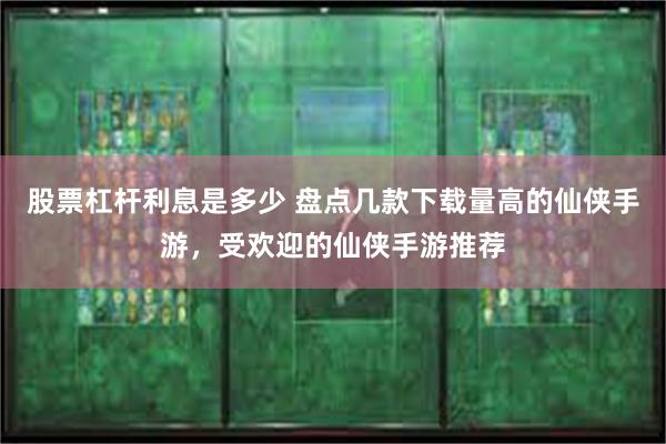 股票杠杆利息是多少 盘点几款下载量高的仙侠手游，受欢迎的仙侠手游推荐