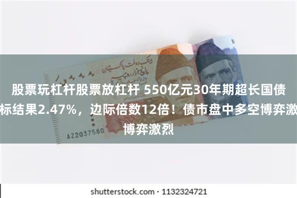 股票玩杠杆股票放杠杆 550亿元30年期超长国债中标结果2.47%，边际倍数12倍！债市盘中多空博弈激烈