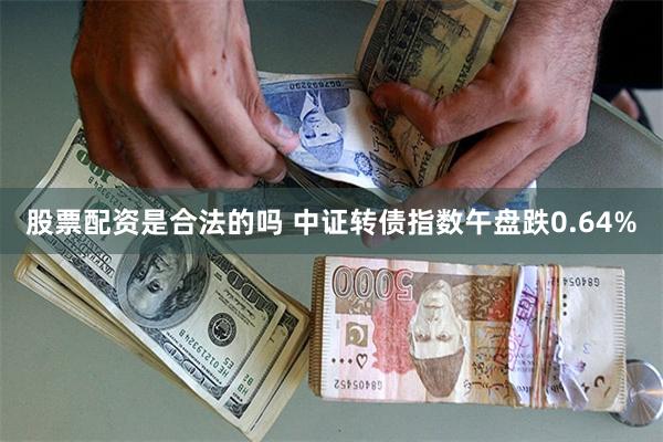 股票配资是合法的吗 中证转债指数午盘跌0.64%