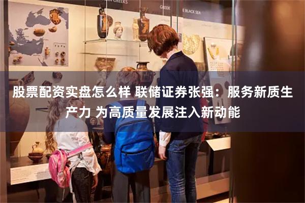 股票配资实盘怎么样 联储证券张强：服务新质生产力 为高质量发展注入新动能