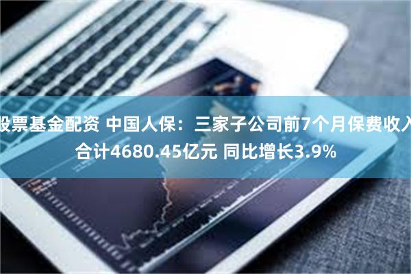 股票基金配资 中国人保：三家子公司前7个月保费收入合计4680.45亿元 同比增长3.9%