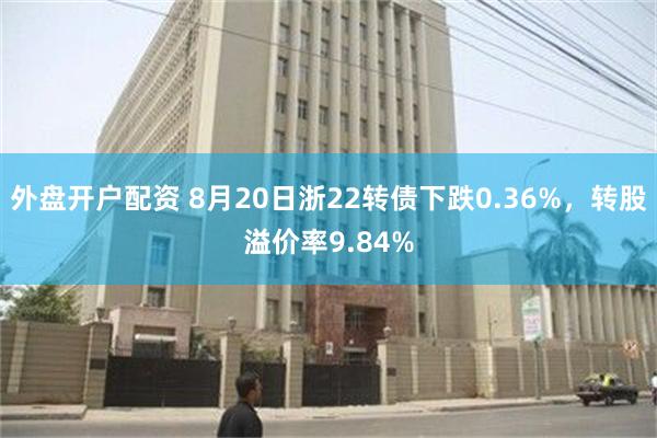 外盘开户配资 8月20日浙22转债下跌0.36%，转股溢价率9.84%