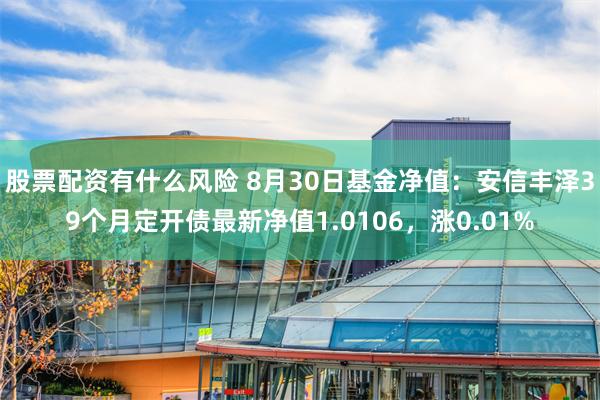 股票配资有什么风险 8月30日基金净值：安信丰泽39个月定开债最新净值1.0106，涨0.01%